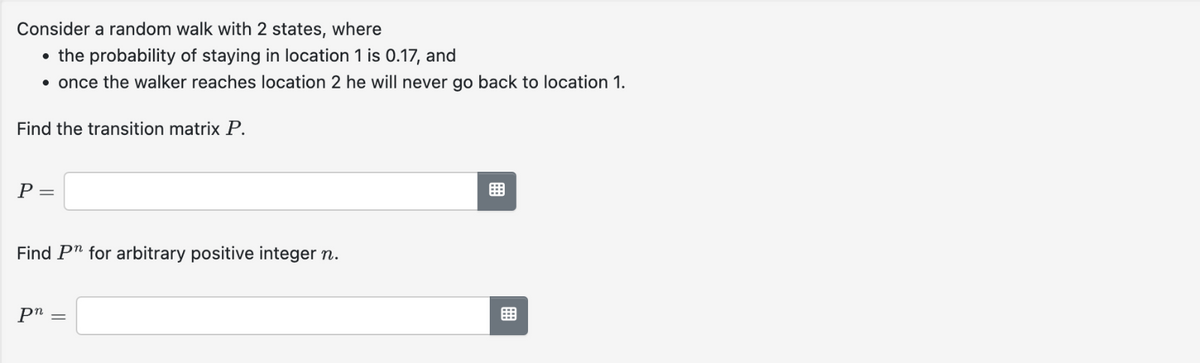 Consider a random walk with 2 states, where
• the probability of staying in location 1 is 0.17, and
• once the walker reaches location 2 he will never go back to location 1.
Find the transition matrix P.
P =
Find Pn for arbitrary positive integer n.
pn =