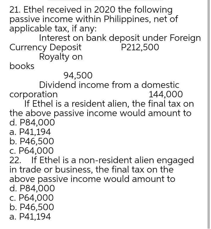 21. Ethel received in 2020 the following
passive income within Philippines, net of
applicable tax, if any:
Interest on bank deposit under Foreign
P212,500
Currency Deposit
Royalty on
books
94,500
Dividend income from a domestic
corporation
If Ethel is a resident alien, the final tax on
the above passive income would amount to
d. P84,000
а. Р41,194
b. P46,500
с. Р64,000
22.
144,000
If Ethel is a non-resident alien engaged
in trade or business, the final tax on the
above passive income would amount to
d. P84,000
с. Рб4,000
b. P46,500
а. Р41,194
