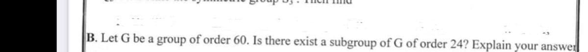 B. Let G be a group of order 60. Is there exist a subgroup of G of order 24? Explain your answer
