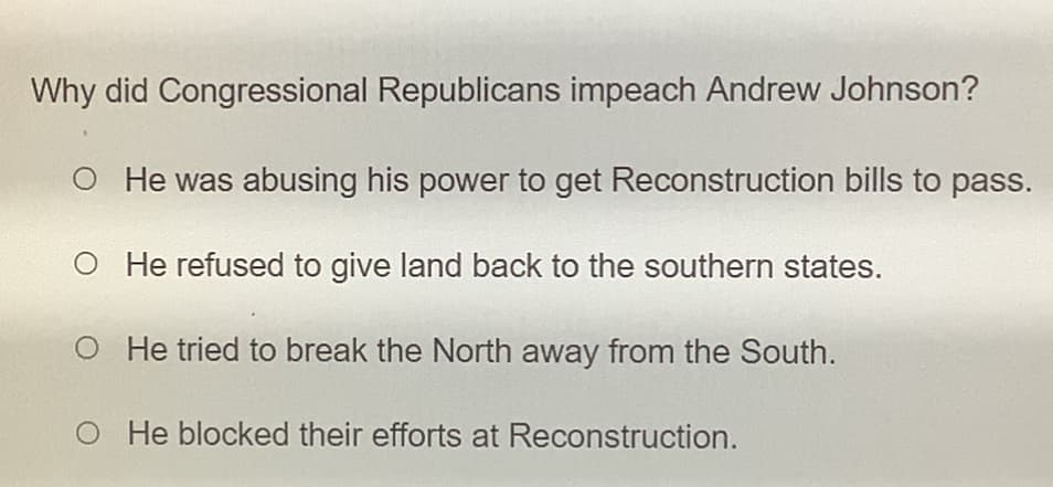 Why did Congressional Republicans impeach Andrew Johnson?
O He was abusing his power to get Reconstruction bills to pass.
O He refused to give land back to the southern states.
He tried to break the North away from the South.
O He blocked their efforts at Reconstruction.