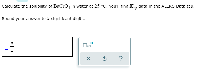 ### Solubility Calculation of BaCrO₄ in Water

To calculate the solubility of barium chromate (BaCrO₄) in water at 25 °C, you will need to use the solubility product constant (Kₛₚ) data available in the ALEKS Data tab.

1. **Given Information**:
    - Substance: BaCrO₄
    - Temperature: 25 °C

2. **Instructions**:
    - Find the Kₛₚ data for BaCrO₄ in the ALEKS Data tab.
    - Use this Kₛₚ value to calculate the solubility.
    - Round your answer to two significant digits.

3. **Response Format**:
    - Enter your calculated solubility in the provided input box, specifying in grams per liter (g/L).
    - There is a box with additional functions beside the input area which include options for scientific notation and possibly other mathematical tools.

4. **Input and Tools**:
    - An input field labeled "g/L" is provided for entering your answer.
    - Next to this input field, there is a tool interface with options for resetting the input or seeking help, and a checkbox for scientific notation (x10).

Ensure your final answer is properly rounded and make use of the tools provided to accurately input your response.