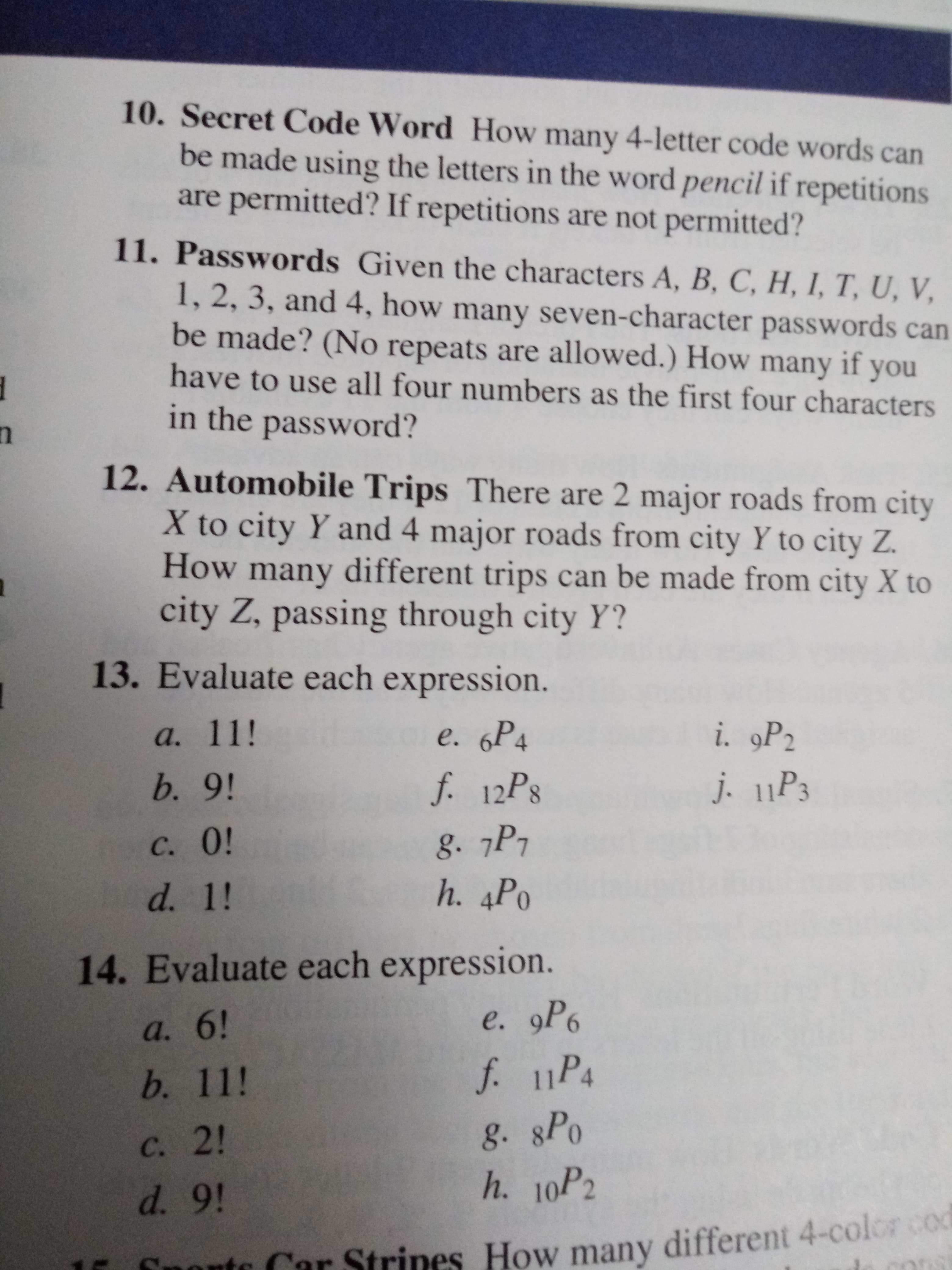 10. Secret Code Word How many 4-letter code words can
be made using the letters in the word pencil if repetitions
are permitted? If repetitions are not permitted?
11. Passwords Given the characters A, B, C, H, I, T, U, V,
1, 2, 3, and 4, how many seven-character passwords can
be made? (No repeats are allowed.) How many if
you
have to use all four numbers as the first four characters
in the
password?
12. Automobile Trips There are 2 major roads from city
X to city Y and 4 major roads from city Y to city Z.
How many different trips can be made from city X to
city Z, passing through city Y?
13. Evaluate each expression.
e. 6Р4
i. 9P2
а. 11!
f. 12PS
b. 9!
j. 11P3
g. 7P7
h. 4Po
с. 0!
d. 1!
14. Evaluate each expression.
е. 9Ро
а. 6!
f. 11P4
b. 11!
g. sPo
h. 10P2
С. 2!
d. 9!
Car Strines How many different 4-colorco
mont
