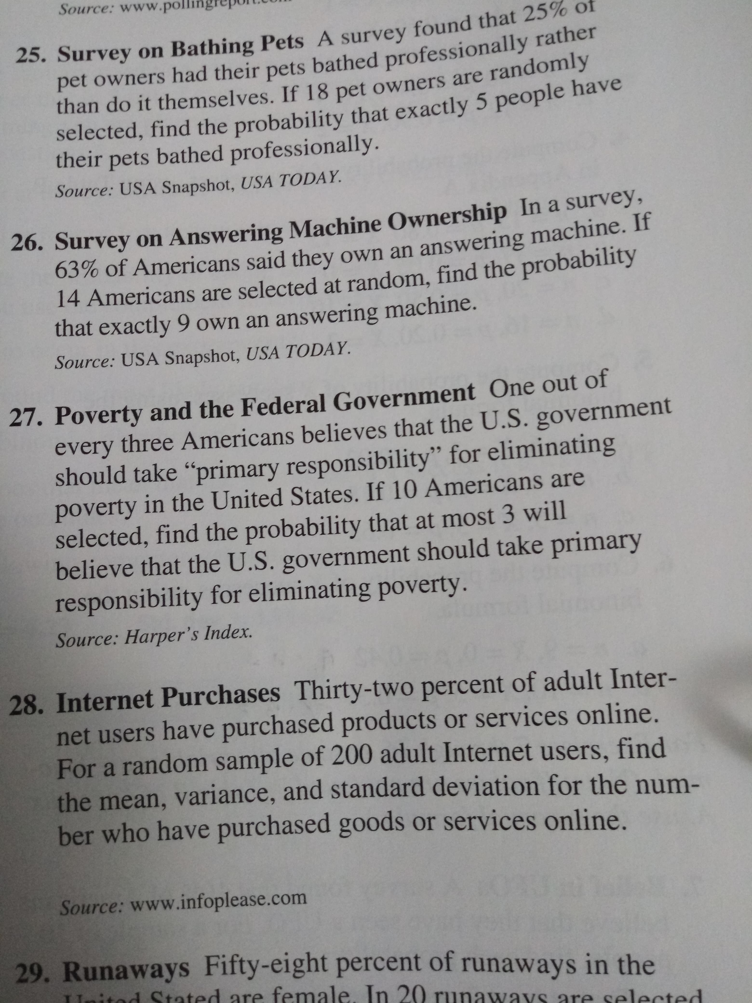 Source: www.poll
25. Survey on Bathing Pets A survey found that 25% of
pet owners had their pets bathed professionally rather
than do it themselves. If 18 pet owners are randomly
selected, find the probability that exactly 5 people have
their pets bathed professionally.
Source: USA Snapshot, USA TODAY.
26. Survey on Answering Machine Ownership In a survey,
63% of Americans said they own an answering machine. If
14 Americans are selected at random, find the probability
that exactly 9 own an answering machine.
Source: USA Snapshot, USA TODAY.
27. Poverty and the Federal Government One out of
every three Americans believes that the U.S. government
should take "primary responsibility" for eliminating
poverty in the United States. If 10 Americans are
selected, find the probability that at most 3 will
believe that the U.S. government should take primary
responsibility for eliminating poverty.
Source: Harper 's Index.
28. Internet Purchases Thirty-two percent of adult Inter-
net users have purchased products or services online.
For a random sample of 200 adult Internet users, find
the mean, variance, and standard deviation for the num-
ber who have purchased goods or services online.
Source: www.infoplease.com
29. Runaways Fifty-eight percent of runaways in the
tod Stated are female. In 20 runaways are selected
