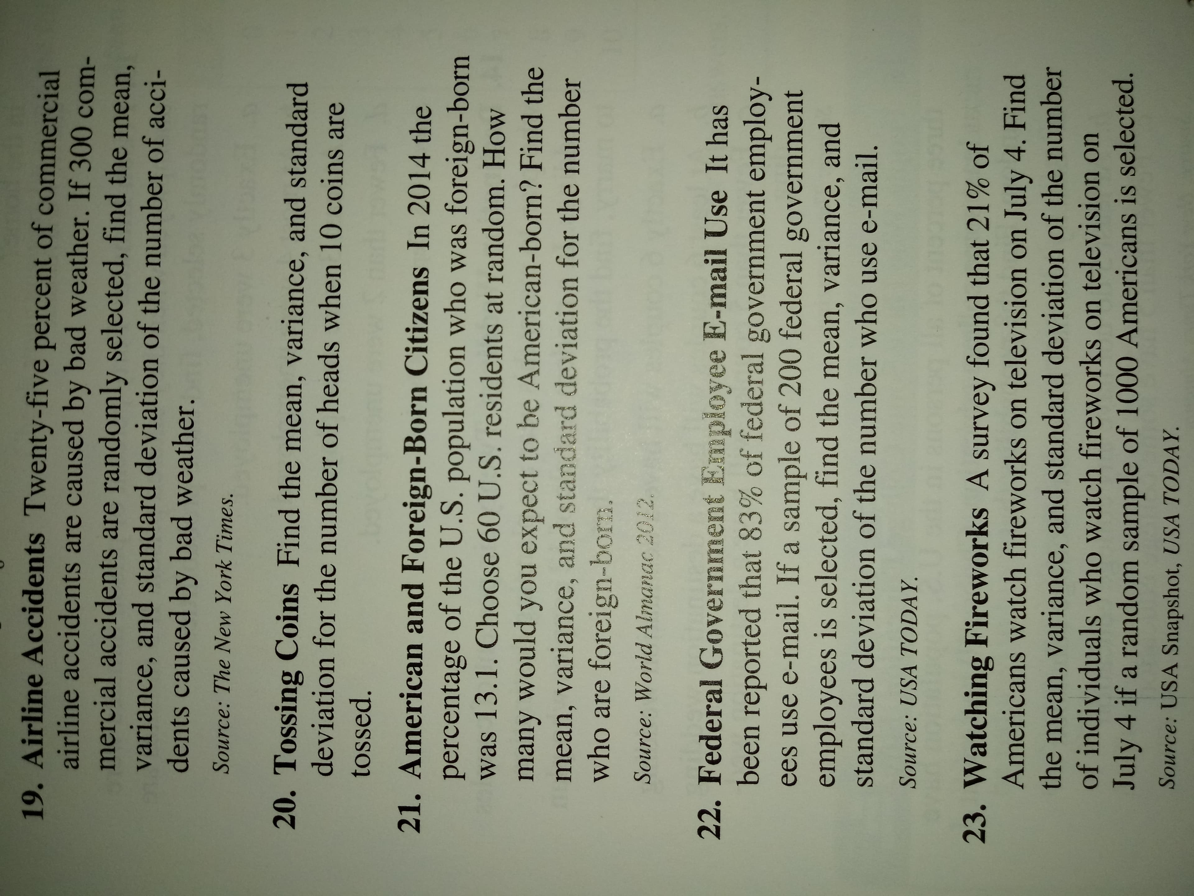 19. Airline Accidents Twenty-five percent of commercial
airline accidents are caused by bad weather. If 300 com-
mercial accidents are randomly selected, find the mean,
variance, and standard deviation of the number of acci-
dents caused by bad weather.
Source: The New York Times.
20. Tossing Coins Find the mean, variance, and standard
deviation for the number of heads when 10 coins are
tossed.
21. American and Foreign-Born Citizens In 2014 the
percentage of the U.S. population who was foreign-born
was 13.1. Choose 60 U.S. residents at random. How
many would you expect to be American-born? Find the
mean, variance, and standard deviation for the number
who are foreign-born.
Source: World Almanac 2012
22. Federal Government Employee E-mail Use It has
been reported that 83% of federal government employ-
ees use e-mail. If a sample of 200 federal government
employees is selected, find the mean, variance, and
standard deviation of the number who use e-mail.
Source: USA TODAY
23. Watching Fireworks A survey found that 21% of
Americans watch fireworks on television on July 4. Find
the mean, variance, and standard deviation of the number
of individuals who watch fireworks on television on
July 4 if a random sample of 1000 Americans is selected.
Source: USA Snapshot, USA TODAY.
