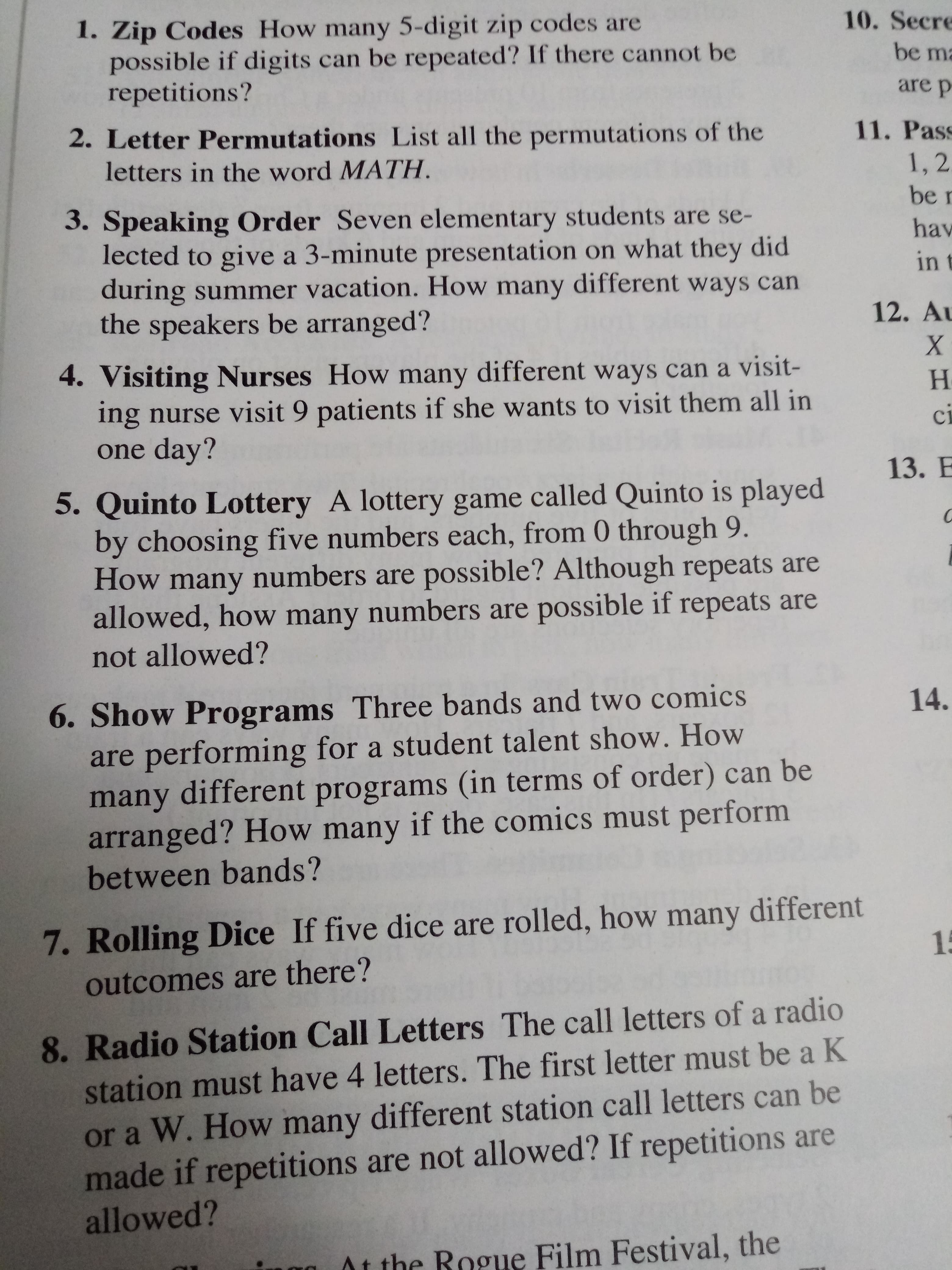 1. Zip Codes How many 5-digit zip codes are
possible if digits can be repeated? If there cannot be
repetitions?
10. Secre
be m
are p
2. Letter Permutations List all the permutations of the
letters in the word MATH
11. Pass
1,2
be r
3. Speaking Order Seven elementary students are se-
lected to give a 3-minute presentation on what they did
during summer vacation. How many different ways can
the speakers be arranged?
hav
in t
12. Au
4. Visiting Nurses How many different ways can a visit-
ing nurse visit 9 patients if she wants to visit them all in
one day?
H
ci
13. E
5. Quinto Lottery A lottery game called Quinto is played
by choosing five numbers each, from 0 through 9.
How many numbers are possible ? Although repeats are
allowed, how many numbers are possible if repeats are
not allowed?
6. Show Programs Three bands and two comics
are performing for a student talent show. How
many different programs (in terms of order) can be
arranged? How many if the comics must perform
between bands?
14.
7. Rolling Dice If five dice are rolled, how many different
15
outcomes are there?
8. Radio Station Call Letters The call letters of a radio
station must have 4 letters. The first letter must be a K
or a W. How many different station call letters can be
made if repetitions are not allowed? If repetitions are
allowed?
At the Bogue Film Festival, the
