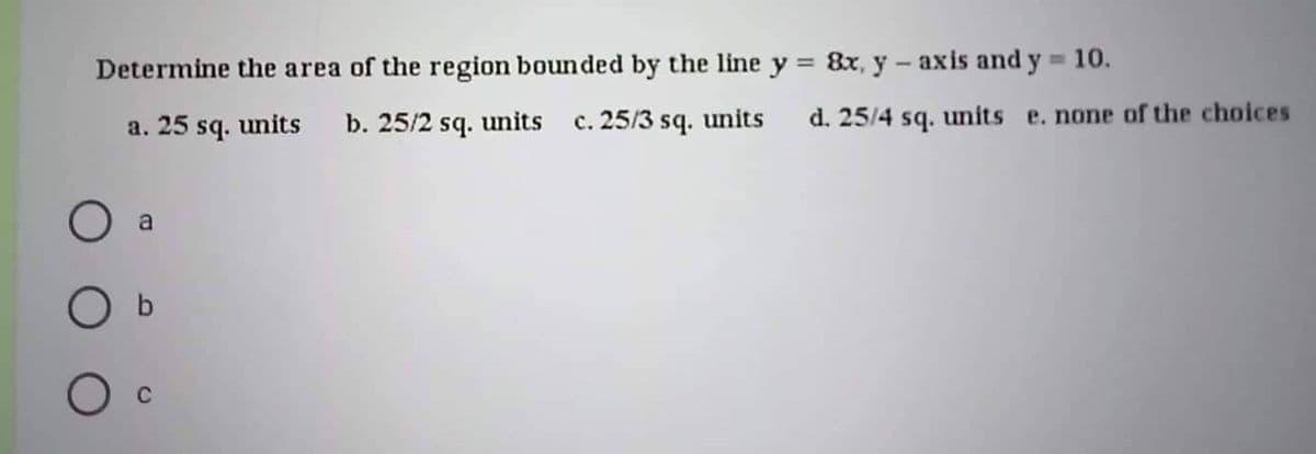 Determine the area of the region bounded by the line y = 8x, y -axis and y = 10.
a. 25 sq. units b. 25/2 sq. units c. 25/3 sq. units
a
O b
d. 25/4 sq. units e. none of the choices