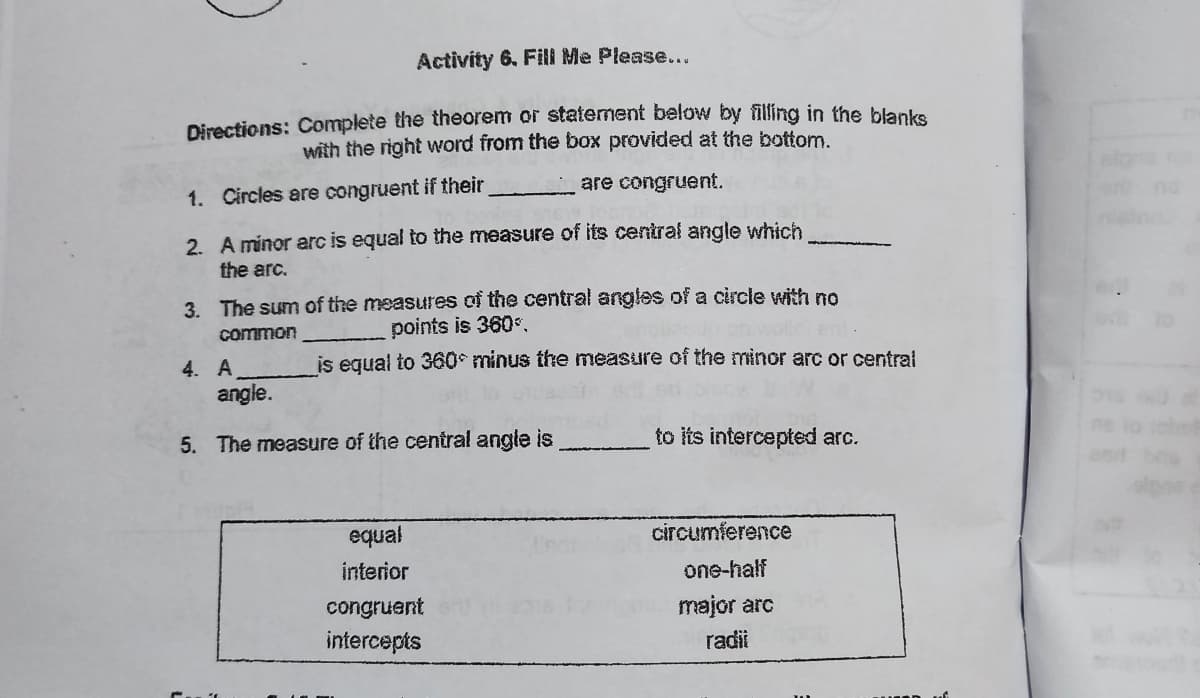 Activity 6. Fill Me Please...
Directions: Complete the theorem or statement below by filling in the blanka
with the right word from the box provided at the bottom.
1. Circles are congruent if their
are congruent.
2. A minor arc is equal to the measure of its central angle which
the arc.
3. The sum of the measures of the central angles of a circle with no
360
common
points
4. A
is egual to 360°minus the measure of the minor arc or central
angle.
5. The measure of the central angle is
to its intercepted arc.
equal
circumference
interior
one-half
congruent
major arc
intercepts
radii
