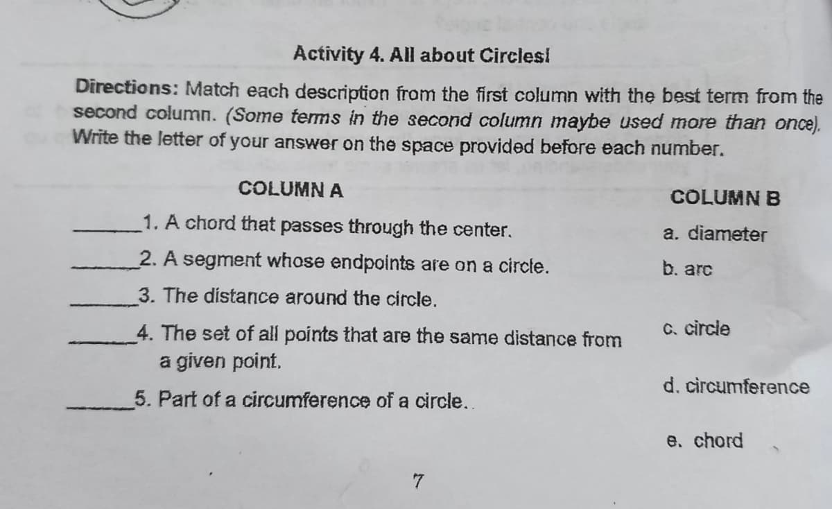 Activity 4. All about Circlesi
Directions: Match each description from the first column with the best term from the
second column. (Some temms in the second column maybe used more than once).
Write the letter of your answer on the space provided before each number.
COLUMN A
COLUMN B
1. A chord that passes through the center.
a. diameter
2. A segment whose endpoints are on a circte.
b. arc
3. The distance around the circle.
4. The set of all points that are the same distance from
C. circle
a given point.
d. circumference
5. Part of a circumference of a circle..
e. chord
