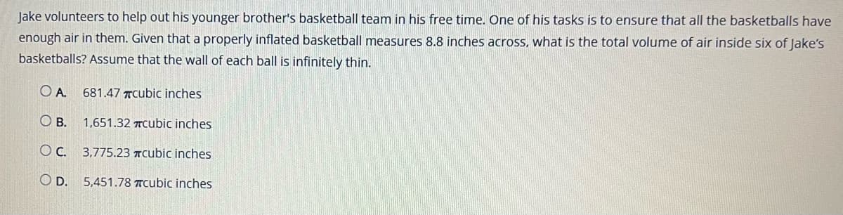 Jake volunteers to help out his younger brother's basketball team in his free time. One of his tasks is to ensure that all the basketballs have
enough air in them. Given that a properly inflated basketball measures 8.8 inches across, what is the total volume of air inside six of Jake's
basketballs? Assume that the wall of each ball is infinitely thin.
OA. 681.47 cubic inches
OB.
1,651.32 cubic inches
OC. 3,775.23 #cubic inches
O D. 5,451.78 #cubic inches