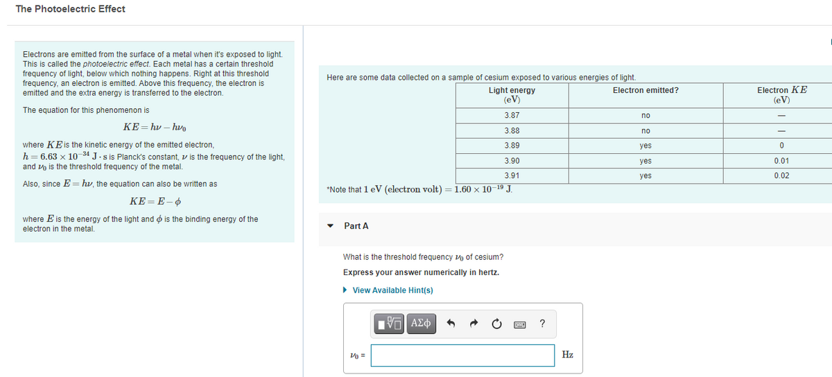 The Photoelectric Effect
Electrons are emitted from the surface of a metal when it's exposed to light.
This is called the photoelectric effect. Each metal has a certain threshold
frequency of light, below which nothing happens. Right at this threshold
frequency, an electron is emitted. Above this frequency, the electron is
emitted and the extra energy is transferred to the electron.
Here are some data collected on a sample of cesium exposed to various energies of light.
Light energy
(eV)
Electron KE
(eV)
Electron emitted?
The equation for this phenomenon is
3.87
no
KE= hv – hv
3.88
no
where KEis the kinetic energy of the emitted electron,
h= 6.63 x 10 34 J.s is Planck's constant, v is the frequency of the light,
3.89
yes
3.90
yes
0.01
and vo is the threshold frequency of the metal.
3.91
yes
0.02
Also, since E== hv, the equation can also be written as
*Note that 1 eV (electron volt) = 1.60 x 10–19 J.
КЕ-Е-Ф
where E is the energy of the light and ø is the binding energy of the
electron in the metal.
Part A
What is the threshold frequency vo of cesium?
Express your answer numerically in hertz.
View Available Hint(s)
ν ΑΣφ
?
Vo =
Hz
