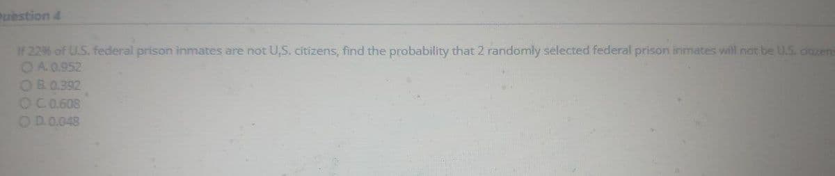 restion 4
If 2296 of U.S. federal prison inmates are not U,S. citizens, find the probability that 2 randomly selected federal prison inmates will not be U.S. citizens
OA 0.952
OB.0.392
OC.0.608
OD.0.048
