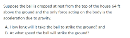 Suppose the ball is dropped at rest from the top of the house 64 ft
above the ground and the only force acting on the body is the
acceleration due to gravity.
A. How long will it take the ball to strike the ground? and
B. At what speed the ball will strike the ground?