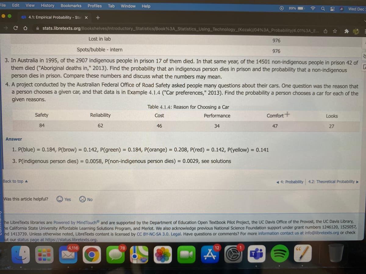 File
Edit
View
History
Bookmarks
Profiles
Tab
Window
Help
89% O
Wed Dec
4.1: Empirical Probability - Stat X
+
A stats.libretexts.org/Bookshelves/Introductory_Statistics/Book%3A_Statistics_Using Technology (Kozak)/04%3A_Probability/4.01%3A_E.. O ☆
Lost in lab
976
Spots/bubble - intern
976
3. In Australia in 1995, of the 2907 indigenous people in prison 17 of them died. In that same year, of the 14501 non-indigenous people in prison 42 of
them died ("Aboriginal deaths in," 2013). Find the probability that an indigenous person dies in prison and the probability that a non-indigenous
person dies in prison. Compare these numbers and discuss what the numbers may mean.
4. A project conducted by the Australian Federal Office of Road Safety asked people many questions about their cars. One question was the reason that
a person chooses a given car, and that data is in Example 4.1.4 ("Car preferences," 2013). Find the probability a person chooses a car for each of the
given reasons.
Table 4.1.4: Reason for Choosing a Car
Safety
Reliability
Cost
Performance
Comfort+
Looks
84
62
46
34
47
27
Answer
1. P(blue) = 0.184, P(brow) = 0.142, P(green) = 0.184, P(orange) = 0.208, P(red) = 0.142, P(yellow) = 0.141
3. P(indigenous person dies) = 0.0058, P(non-indigenous person dies) = 0.0029, see solutions
Back to top A
1 4: Probability 4.2: Theoretical Probability»
Was this article helpful?
Yes
O No
he LibreTexts libraries are Powered by MindTouch and are supported by the Department of Education Open Textbook Pilot Project, the UC Davis Office of the Provost, the UC Davis Library,
he California State University Affordable Learning Solutions Program, and Merlot. We also acknowledge previous National Science Foundation support under grant numbers 1246120, 1525057,
nd 1413739. Unless otherwise noted, LibreTexts content is licensed by CC BY-NC-SA 3.0. Legal. Have questions or comments? For more information contact us at info@libretexts.org or check
ut our status page at https://status.libretexts.org.
4,116
78
12
