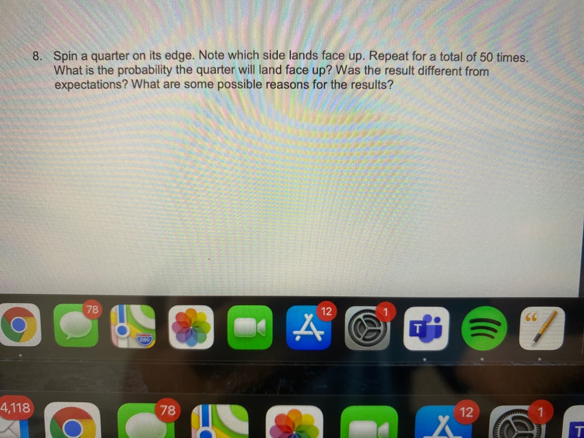 8. Spin a quarter on its edge. Note which side lands face up. Repeat for a total of 50 times.
What is the probability the quarter will land face up? Was the result different from
expectations? What are some possible reasons for the results?
78
12
280
4,118
78
12
T
