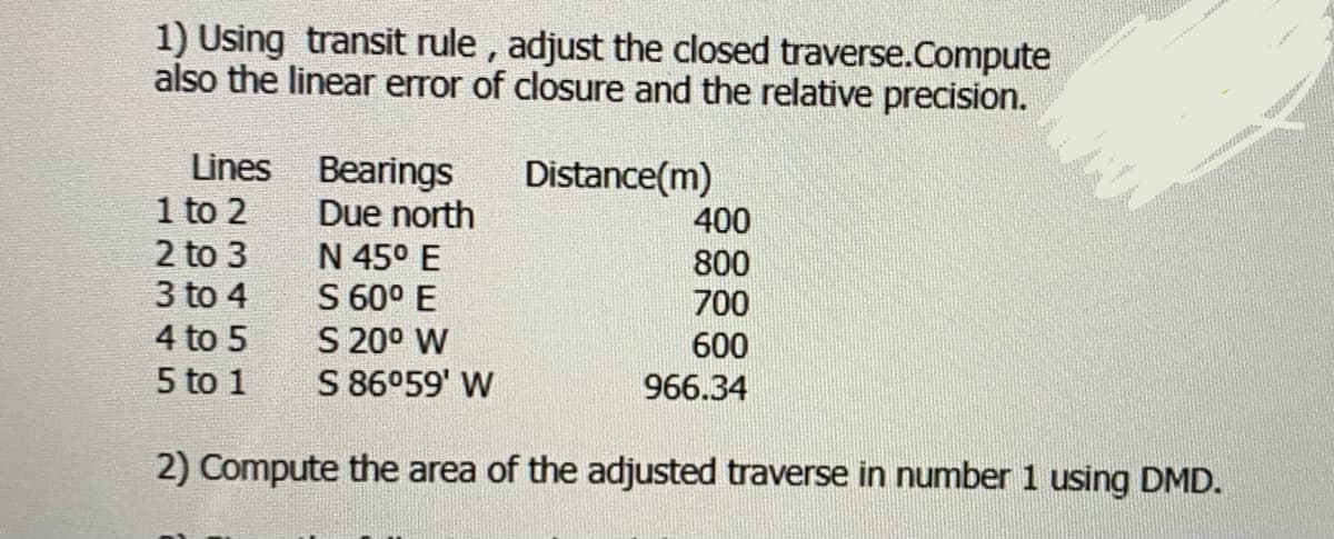 1) Using transit rule , adjust the closed traverse.Compute
also the linear error of closure and the relative precision.
Lines
Bearings
Due north
Distance(m)
esee
1 to 2
2 to 3
3 to 4
400
N 45° E
800
S 60° E
S 20° W
S 86°59' W
700
4 to 5
600
5 to 1
966.34
2) Compute the area of the adjusted traverse in number 1 using DMD.
