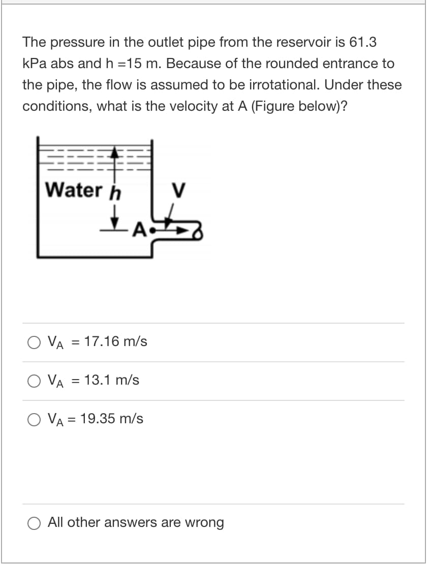 The pressure in the outlet pipe from the reservoir is 61.3
kPa abs and h =15 m. Because of the rounded entrance to
the pipe, the flow is assumed to be irrotational. Under these
conditions, what is the velocity at A (Figure below)?
Water h
V
A
O VA = 17.16 m/s
VA
= 13.1 m/s
O VA = 19.35 m/s
All other answers are wrong
