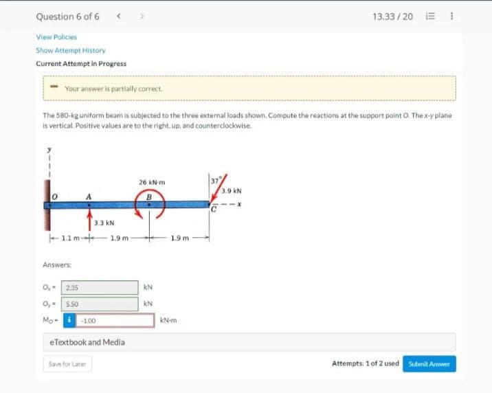 Question 6 of 6
View Policies
Show Attempt History
Current Attempt in Progress
Your answer is partially correct.
The 580-kg uniform beam is subjected to the three external loads shown. Compute the reactions at the support point O. The x-y plane
is vertical. Positive values are to the right, up, and counterclockwise.
0₂-
1.1 m
Answers:
2.35
Oy- 5.50
Mo-
3.3 KN
-1.00
Save for Later
1.9 m
eTextbook and Media
26 kN-m
B
33
1.9 m
kN-m
37
13.33/201
3.9 KN
Attempts: 1 of 2 used Submit Answer