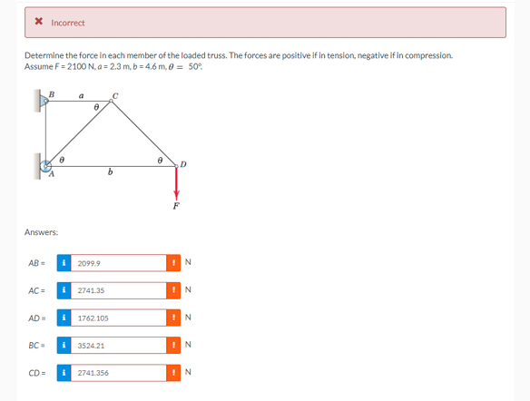 X Incorrect
Determine the force in each member of the loaded truss. The forces are positive if in tension, negative if in compression.
Assume F= 2100 N, a= 2.3 m, b=4.6 m, 0 = 50°
Answers:
AB=
AC =
AD=
i
i
8
2099.9
2741.35
b
1762.105
BC= i 3524.21
CD= i 2741.356
21.
D
F
N
! N
N
! N
N