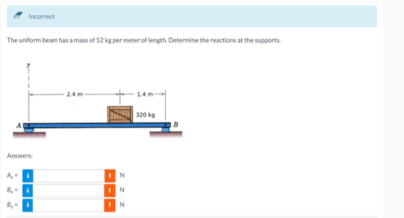 Incorrect
The uniform beam has a mass of 52 kg per meter of length. Determine the reactions at the supports.
Answers:
A₂ =
By
B₂=
2.4 m
!
1
N
N
N
1.4 m
320 kg
B