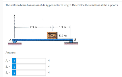 The uniform beam has a mass of 47 kg per meter of length. Determine the reactions at the supports.
A
Answers:
Ay
Bx
By=i
"I
i
"
i
2.3 m
N
z z
N
N
1.3 m-
310 kg
B