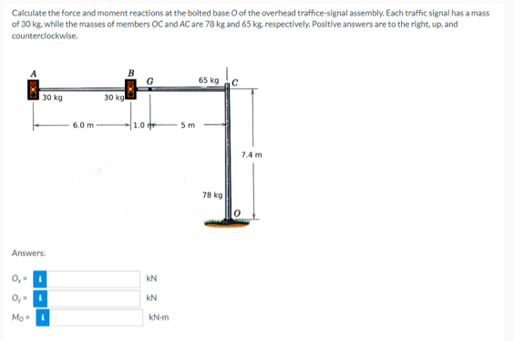 Calculate the force and moment reactions at the bolted base O of the overhead traffice-signal assembly. Each traffic signal has a mass
of 30 kg. while the masses of members OC and AC are 78 kg and 65 kg, respectively. Positive answers are to the right, up, and
counterclockwise.
30 kg
Answers:
O₂=
Mo
6.0 m
30 kg
1.0
KN
KN
kN-m
5 m
65 kg
78 kg
7.4 m