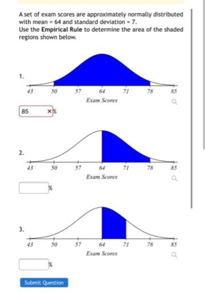 A set of exam scores are approximately normally distributed
with mean 64 and standard deviation = 7.
Use the Empirical Rule to determine the area of the shaded
regions shown below.
1.
43
50
57
64
71
78
85
Exam Scores
85
2.
43
50
57
64
71
78
Exam Scores
3.
43
50
57
64 71
78
85
Exam Scores
Submit Question
