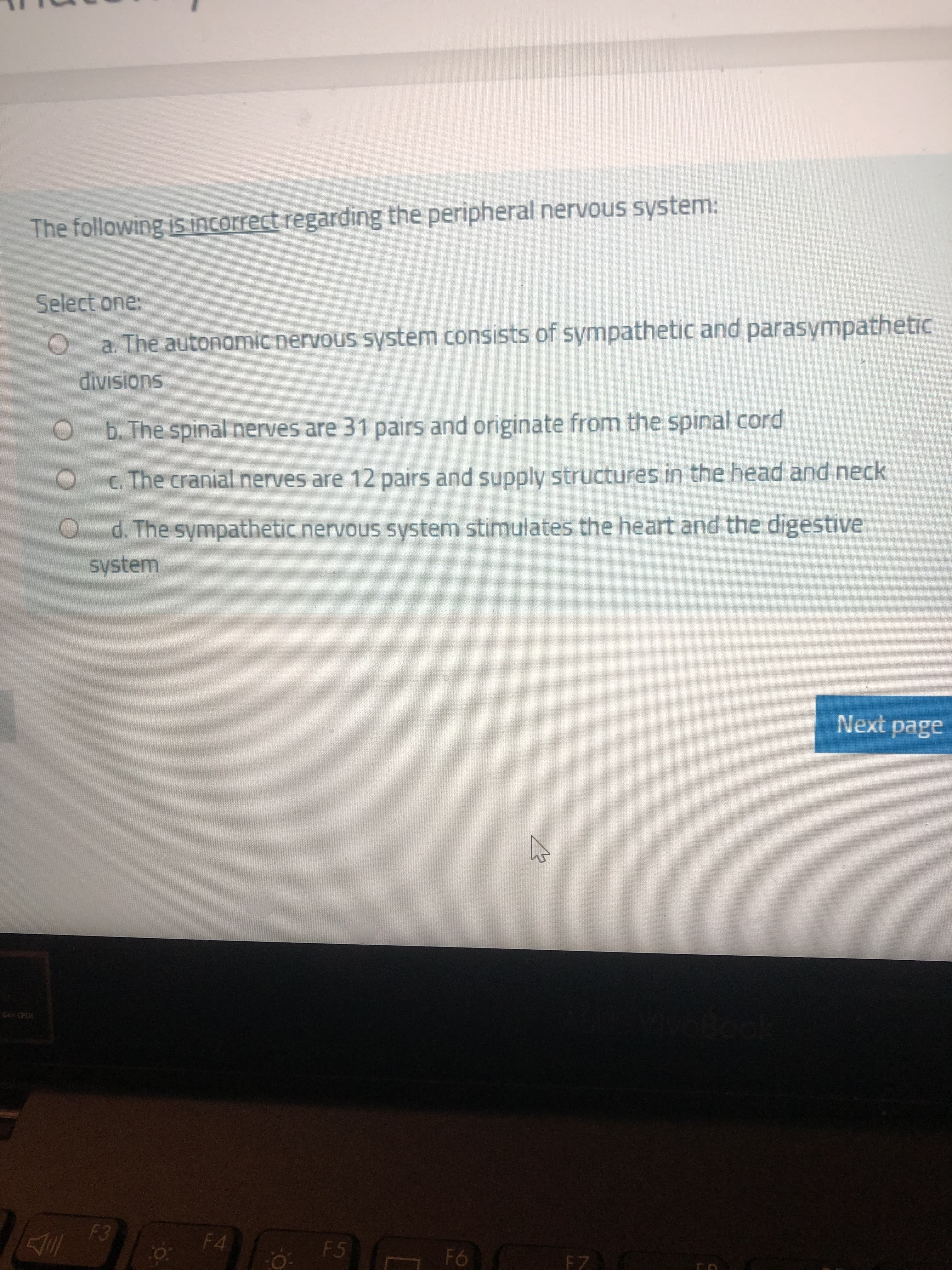 The following is incorrect regarding the peripheral nervous system:
Select one:
a. The autonomic nervous system consists of sympathetic and parasympathetic
divisions
Ob. The spinal nerves are 31 pairs and originate from the spinal cord
c. The cranial nerves are 12 pairs and supply structures in the head and neck
d. The sympathetic nervous system stimulates the heart and the digestive
system
Next page
Gen CPit
F4
F5
EZ
