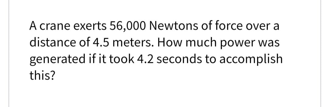 A crane exerts 56,000 Newtons of force over a
distance of 4.5 meters. How much power was
generated if it took 4.2 seconds to accomplish
this?
