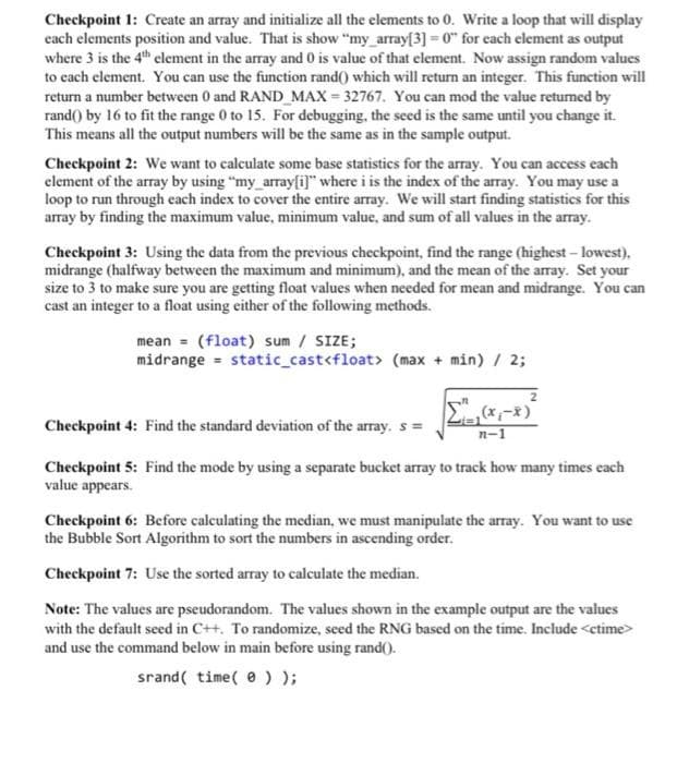 Checkpoint 1: Create an array and initialize all the elements to 0. Write a loop that will display
cach elements position and value. That is show "my_arrayf3] = 0" for each element as output
where 3 is the 4th clement in the array and 0 is value of that element. Now assign random values
to cach element. You can use the function rand() which will return an integer. This function will
return a number between 0 and RAND MAX = 32767. You can mod the value retumed by
rand() by 16 to fit the range 0 to 15. For debugging, the seed is the same until you change it.
This means all the output numbers will be the same as in the sample output.
Checkpoint 2: We want to calculate some base statistics for the array. You can access each
element of the array by using "my array[i]" where i is the index of the array. You may use a
loop to run through each index to cover the entire array. We will start finding statistics for this
array by finding the maximum value, minimum value, and sum of all values in the array.
Checkpoint 3: Using the data from the previous checkpoint, find the range (highest- lowest),
midrange (halfway between the maximum and minimum), and the mean of the aray. Set your
size to 3 to make sure you are getting float values when needed for mean and midrange. You can
cast an integer to a float using either of the following methods.
mean = (float) sum / SIZE;
midrange = static_cast<float> (max + min) / 2;
Checkpoint 4: Find the standard deviation of the array. s =
n-1
Checkpoint 5: Find the mode by using a separate bucket array to track how many times each
value appears.
Checkpoint 6: Before calculating the median, we must manipulate the array. You want to use
the Bubble Sort Algorithm to sort the numbers in ascending order.
Checkpoint 7: Use the sorted array to calculate the median.
Note: The values are pseudorandom. The values shown in the example output are the values
with the default seed in C++. To randomize, seed the RNG based on the time. Include <ctime>
and use the command below in main before using rand().
srand( time( e ) );
