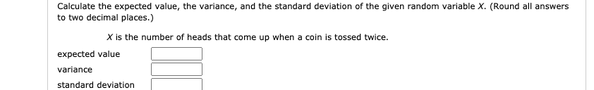 Calculate the expected value, the variance, and the standard deviation of the given random variable X. (Round all answers
to two decimal places.)
X is the number of heads that come up when a coin is tossed twice.
expected value
variance
standard deviation
