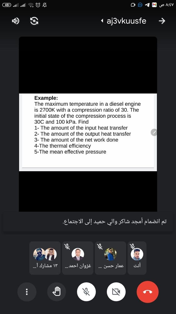 45 lll a O L
O A:EV
1 aj3vkuusfe
Example:
The maximum temperature in a diesel engine
is 2700K with a compression ratio of 30. The
initial state of the compression process is
30C and 100 kPa. Find
1- The amount of the input heat transfer
2- The amount of the output heat transfer
3- The amount of the net work done
4-The thermal efficiency
5-The mean effective pressure
تم انضمام أمجد شاكر والي حميد إلى الاجتماع.
۱۳ مشارك آ. . .
غزوان احمد
عمار حسن
esi
...
