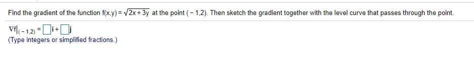 Find the gradient of the function f(x.y) = /2x+ 3y at the point (- 1,2). Then sketch the gradient together with the level curve that passes through the point.
Vf( - 1.2) =Di+D
(Type integers or simplified fractions.)
