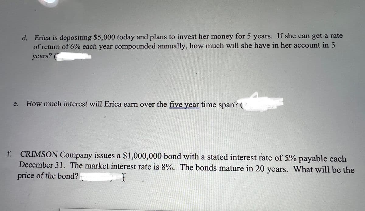 d. Erica is depositing $5,000 today and plans to invest her money for 5 years. If she can get a rate
of return of 6% each year compounded annually, how much will she have in her account in 5
years?
e. How much interest will Erica earn over the five year time span? (
f. CRIMSON Company issues a $1,000,000 bond with a stated interest rate of 5% payable each
December 31. The market interest rate is 8%. The bonds mature in 20 years. What will be the
price of the bond?