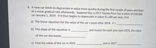 8. A new car tends to depreciate in value more quickly during the first couple of years and then
at a more gradual rate afterwards. Suppose that a 2017 Toyota Prius has a value of $18,000
on January 1, 2019. If it then begins to depreciate in value $1,500 per year, find
a) The linear equation for the value of the car years after 2019. V
b) The slope of the equation is
of the car decreases
c) Find the value of the car in 2022.
and means for each year past 2019, the value
and in 2027