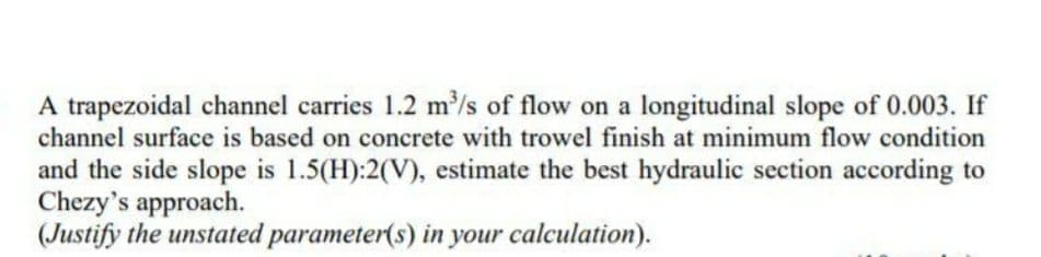 A trapezoidal channel carries 1.2 m/s of flow on a longitudinal slope of 0.003. If
channel surface is based on concrete with trowel finish at minimum flow condition
and the side slope is 1.5(H):2(V), estimate the best hydraulic section according to
Chezy's approach.
(Justify the unstated parameter(s) in your calculation).
