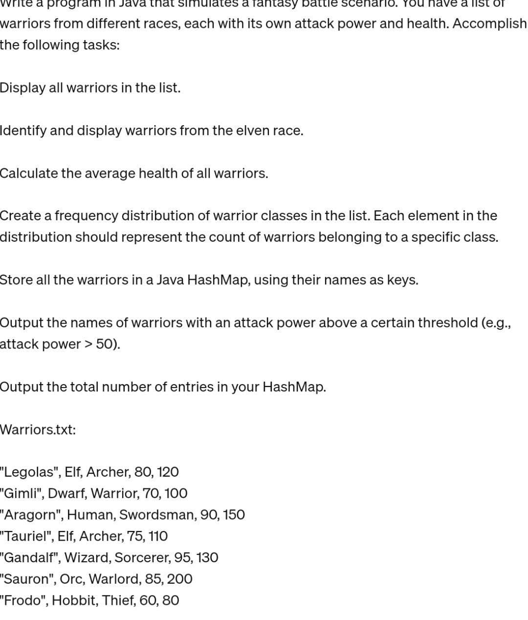 a program Java that simulates a fantasy battle scenario. You have a list of
warriors from different races, each with its own attack power and health. Accomplish
the following tasks:
Display all warriors in the list.
Identify and display warriors from the elven race.
Calculate the average health of all warriors.
Create a frequency distribution of warrior classes in the list. Each element in the
distribution should represent the count of warriors belonging to a specific class.
Store all the warriors in a Java HashMap, using their names as keys.
Output the names of warriors with an attack power above a certain threshold (e.g.,
attack power > 50).
Output the total number of entries in your HashMap.
Warriors.txt:
"Legolas", Elf, Archer, 80, 120
"Gimli", Dwarf, Warrior, 70, 100
"Aragorn", Human, Swordsman, 90, 150
"Tauriel", Elf, Archer, 75, 110
"Gandalf", Wizard, Sorcerer, 95, 130
"Sauron", Orc, Warlord, 85, 200
"Frodo", Hobbit, Thief, 60, 80