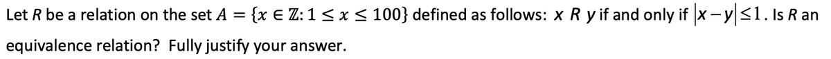 Let R be a relation on the set A = {x E Z: 1 < x< 100} defined as follows: x R y if and only if x- y|<1. Is R an
equivalence relation? Fully justify your answer.
