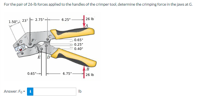 For the pair of 26-lb forces applied to the handles of the crimper tool, determine the crimping force in the jaws at G.
6.25"
26 Ib
1.50" 23° - 2.75"
A
0.65"
0.25"
0.40"
E
B
0.65"-
6.75"-
26 lb
Answer: Fc = i
Ib
