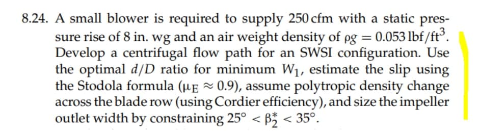 8.24. A small blower is required to supply 250 cfm with a static pres-
sure rise of 8 in. wg and an air weight density of pg = 0.053 lbf/ft°.
Develop a centrifugal flow path for an SWSI configuration. Use
the optimal d/D ratio for minimum W1, estimate the slip using
the Stodola formula (µE ~ 0.9), assume polytropic density change
across the blade row (using Cordier efficiency), and size the impeller
outlet width by constraining 25° < B* < 35°.
