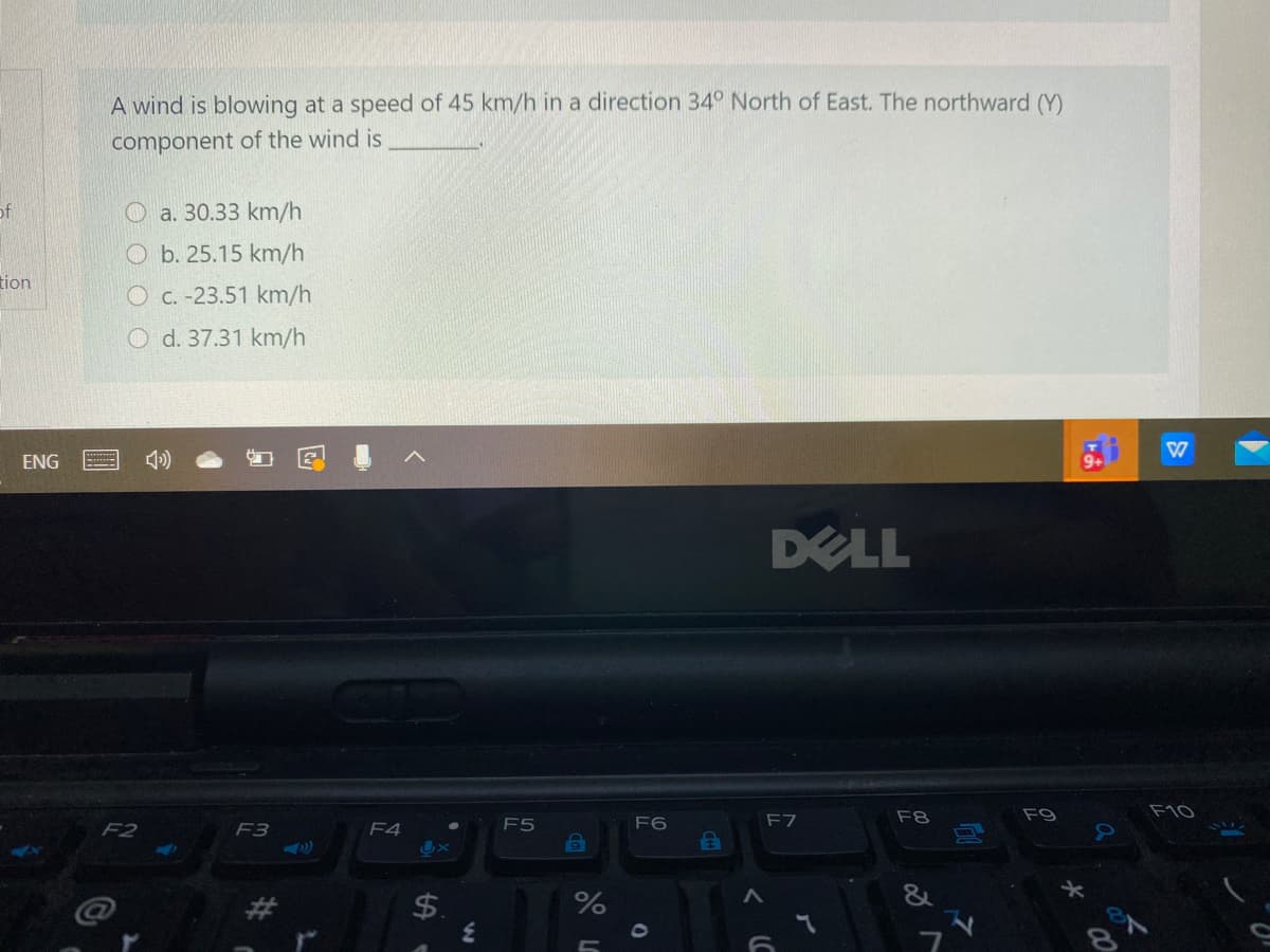 A wind is blowing at a speed of 45 km/h in a direction 34° North of East. The northward (Y)
component of the wind is
of
a. 30.33 km/h
O b. 25.15 km/h
tion
O C. -23.51 km/h
O d. 37.31 km/h
ENG
DELL
F8
F9
F10
F5
F6
F7
F2
F3
F4
$.
%
%24
