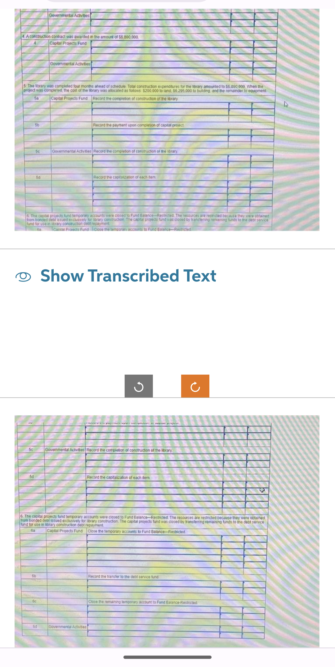 4. A construction contract was awarded in the amount of $6,800,000.
Capital Projects Fund
5 The Ibrary was completed four months ahead of schedule. Total construction expenditures for the library amounted to $6.890,000. When the
project was completed, the cost of the library was allocated as follows $200,000 to land, $6,295,000 to building and the remainder to equipment
5a Capital Projects Fund Record the completion of construction of the library
5c
5b
5d
50
50
Governmental Activities
6b
Governmental Activities
6. The capital projects fund temporary accounts were closed to Fund Batance-Restricted. The resources are restricted because they were obtained
from bonded debt issued exclusively for library construction. The capital projects fund was closed by transferring remaining funds to the debt service
fund for use in sitrary construction debt repayment
6a
Cantal Projects Fund Close the temporary accounts to Fund Balance-Restricted
6c
6d
Record the payment upon completion of capital project.
Governmental Activities Record the completion of construction of the library
Record the capitalization of each item
Show Transcribed Text
Governmental Activities
p
G
Governmental Activities Record the completion of construction of the library.
6. The capital projects fund temporary accounts were closed to Fund Balance-Restricted. The resources are restricted because they were obtained
from bonded debt issued exclusively for library construction. The capital projects fund was closed by transferring remaining funds to the debt service
fund for use in library construction debt repayment
6a
Capital Projects Fund Close the temporary accounts to Fund Balance-Restricted
Record the capitalization of each item
Ć
Record the transfer to the debt service fund
Close the remaining temporary account to Fund Balance-Restricted