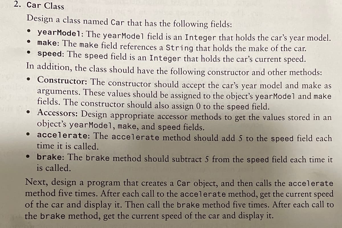 2. Car Class
Design a class named Car that has the following fields:
• yearModel: The yearModel field is an Integer that holds the car's year model.
• make: The make field references a String that holds the make of the car.
speed: The speed field is an Integer that holds the car's current speed.
In addition, the class should have the following constructor and other methods:
• Constructor: The constructor should accept the car's year model and make as
arguments. These values should be assigned to the object's yearModel and make
fields. The constructor should also assign 0 to the speed field.
• Accessors: Design appropriate accessor methods to get the values stored in an
object's yearModel, make, and speed fields.
• accelerate: The accelerate method should add 5 to the speed field each
time it is called.
• brake: The brake method should subtract 5 from the speed field each time it
is called.
Next, design a program that creates a Car object, and then calls the accelerate
method five times. After each call to the accelerate method, get the current speed
of the car and display it. Then call the brake method five times. After each call to
the brake method, get the current speed of the car and display it.
