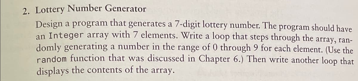 2. Lottery Number Generator
Design a program that generates a 7-digit lottery number. The program should have
an Integer array with 7 elements. Write a loop that steps through the array, ran-
domly generating a number in the range of 0 through 9 for each element. (Use the
random function that was discussed in Chapter 6.) Then write another loop that
displays the contents of the array.
