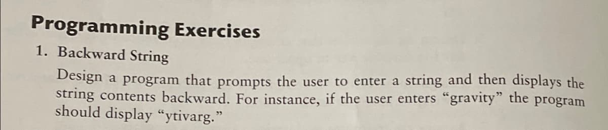 Programming Exercises
1. Backward String
Design a program that prompts the user to enter a string and then displays the
string contents backward. For instance, if the user enters "gravity" the program
should display “ytivarg."
