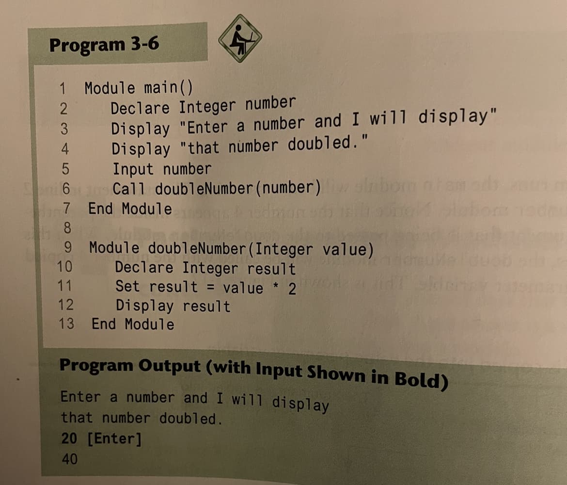 Program 3-6
1 Module main ()
Declare Integer number
Display "Enter a number and I will display"
Display "that number doubled."
3
4
5 Input number
6 Call doubleNumber(number)
7 End Module
8
9 Module doubleNumber(Integer value)
Declare Integer result
Set result = value * 2
10
11
12
Display result
13 End Module
Program Output (with Input Shown in Bold)
Enter a number and I will display
that number doubled.
20 [Enter]
40
