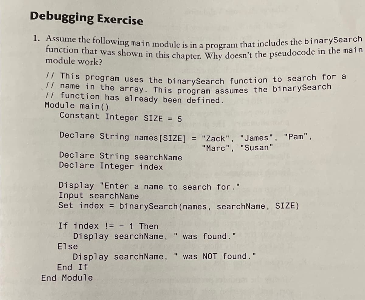 Debugging Exercise
1. Assume the following main module is in a program that includes the binarysearcm
function that was shown in this chapter. Why doesn't the pseudocode in the main
module work?
This program uses the binarySearch function to search for a
! hame in the array. This program assumes the binarySearch
// function has already been defined.
Module main ().
Constant Integer SIZE = 5
Declare String names [SIZE]
= "Zack",
"Marc", "Susan"
"James", "Pam",
Declare String searchName
Declare Integer index
Display "Enter a name to search for."
Input searchName
Set index = binarySearch (names, searchName, SIZE)
If index != - 1 Then
Display searchName, "
Else
was found."
Display searchName,
End If
was NOT found."
End Module
