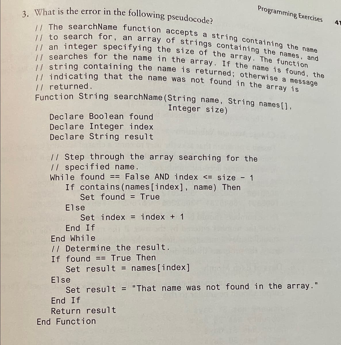 3. What is the error in the following pseudocode?
// The searchName function accepts a string containing the name
// to search for, an array of strings containing the names, and
// string containing the name is returned; otherwise a message
|/ an integer specifying the size of the array. The function
Programming Exercises
41
searches for the name in the array. If the name is found the
U indicating that the name was not found in the array is
// returned.
Function String searchName(String name, String names[],
Integer size)
Declare Boolean found
Declare Integer index
Declare String result
|/ Step through the array searching for the
// specified name.
While found == False AND index <= size - 1
If contains(names [index], name) Then
Set found
True
Else
Set index = index + 1
End If
End While
// Determine the result.
If found == True Then
Set result = names[index]
Else
Set result = "That name was not found in the array."
End If
Return result
End Function
