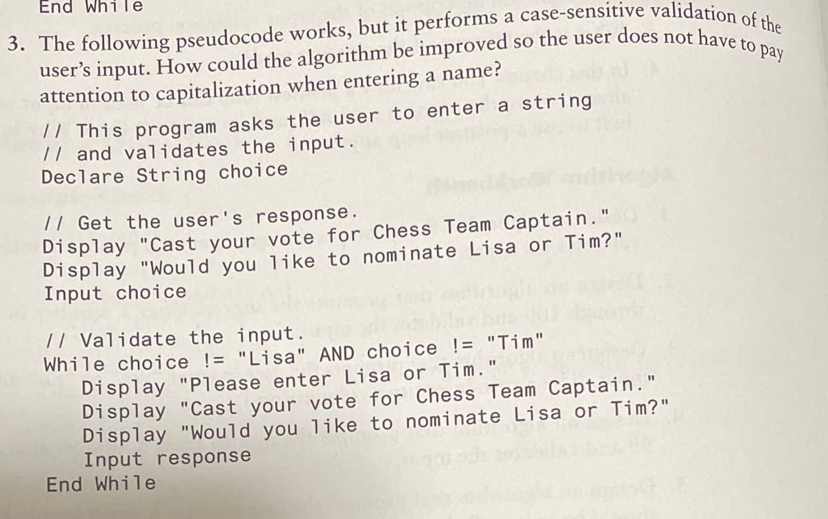 user's input. How could the algorithm be improved so the user does not have to pay
End While
attention to capitalization when entering a name?
77 This program asks the user to enter a string
// and validates the input.
Declare String choice
// Get the user's response.
Display "Cast your vote for Chess Team Captain."
Display "Would you like to nominate Lisa or Tim?"
Input choice
%3D
// Validate the input.
While choice != "Lisa" AND choice != "Tim"
Display "Please enter Lisa or Tim."
Display "Cast your vote for Chess Team Captain."
Display "Would you like to nominate Lisa or Tim?"
Input response
End While
