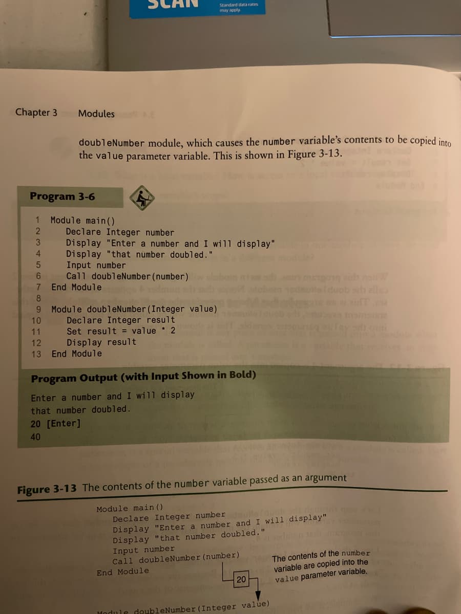 Standard data rates
may apply.
Chapter 3
Modules E
doubleNumber module, which causes the number variable's contents to be copied into
the value parameter variable. This is shown in Figure 3-13.
Program 3-6
Module main().
Declare Integer number
Display "Enter a number and I will display"
Display "that number doubled."
Input number
Call doubleNumber (number)
End Module
3
4
dele?
6.
un meo h naW
edutafducb sh elle
7.
9 Module doubleNumber(Integer value)
Declare Integer result
Set result = value * 2
10
11
ny odi o
12
Display result
13
End Module
Program Output (with Input Shown in Bold)
Enter a number and I wi1l display
that number doubled.
20 [Enter]
40
Figure 3-13 The contents of the number variable passed as an argument
Module main ()
Declare Integer number
Display "Enter a number and I will display"
Display "that number doubled."
Input number
Call doubleNumber (number)
The contents of the number
variable are copied into the
value parameter variable.
End Module
20
Module deubleNumber (Integer value)
