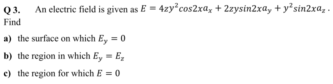 Q 3.
An electric field is given as E = 4zy²cos2xax + 2zysin2xay + y?sin2xaz ·
Find
a) the surface on which E, = 0
b) the region in which E, = E,
c) the region for which E = 0
